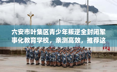 六安市叶集区青少年叛逆全封闭军事化教育学校,亲测高效,推荐这5家试试看! 六安市叶集区青少年叛逆全封闭军事化教育学校,亲测高效,推荐这5家试试看!