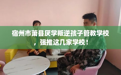 宿州市萧县厌学叛逆孩子管教学校，强推这几家学校！