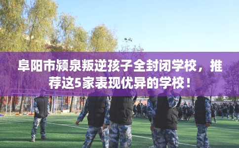 阜阳市颍泉叛逆孩子全封闭学校，推荐这5家表现优异的学校！