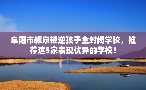 阜阳市颍泉叛逆孩子全封闭学校，推荐这5家表现优异的学校！