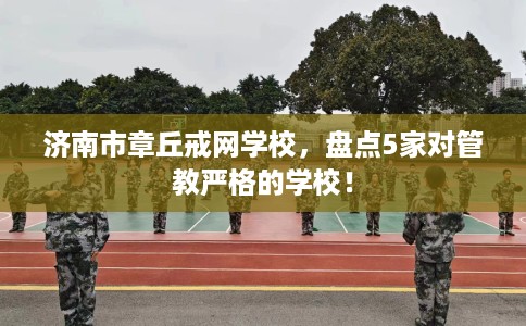 济南市章丘戒网学校，盘点5家对管教严格的学校！