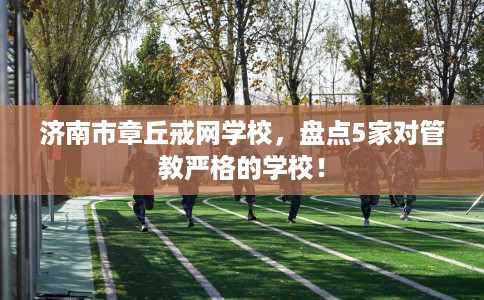 济南市章丘戒网学校，盘点5家对管教严格的学校！