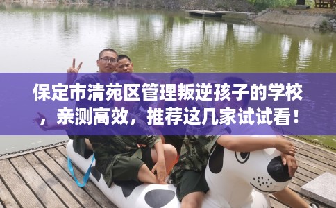 保定市清苑区管理叛逆孩子的学校,亲测高效,推荐这几家试试看! 保定市清苑区管理叛逆孩子的学校,亲测高效,推荐这几家试试看!