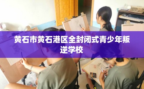 黄石市黄石港区全封闭式青少年叛逆学校 黄石市黄石港区全封闭式青少年叛逆学校