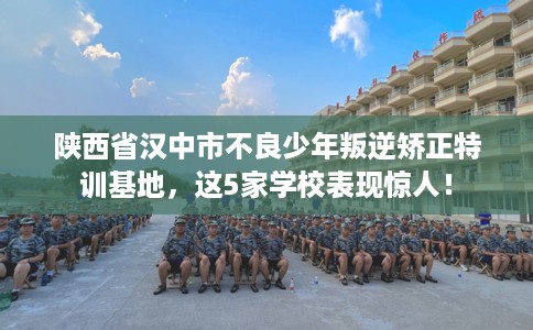 陕西省汉中市不良少年叛逆矫正特训基地，这5家学校表现惊人！