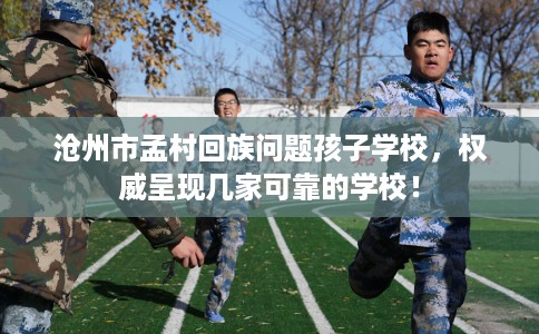 沧州市孟村回族问题孩子学校,权威呈现几家可靠的学校! 沧州市孟村回族问题孩子学校,权威呈现几家可靠的学校!