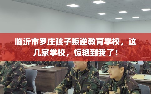 临沂市罗庄孩子叛逆教育学校，这几家学校，惊艳到我了！