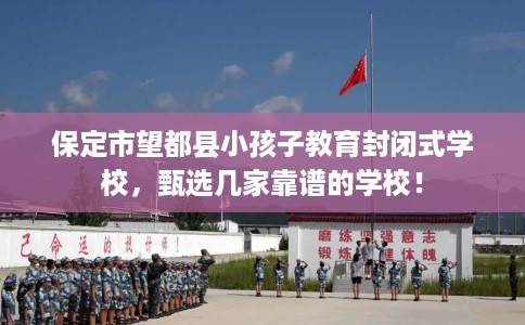 保定市望都县小孩子教育封闭式学校,甄选几家靠谱的学校! 保定市望都县小孩子教育封闭式学校,甄选几家靠谱的学校!