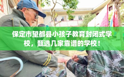 保定市望都县小孩子教育封闭式学校,甄选几家靠谱的学校! 保定市望都县小孩子教育封闭式学校,甄选几家靠谱的学校!