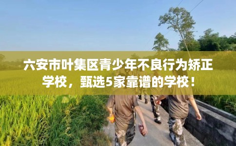 六安市叶集区青少年不良行为矫正学校,甄选5家靠谱的学校! 六安市叶集区青少年不良行为矫正学校,甄选5家靠谱的学校!