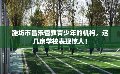 潍坊市昌乐管教青少年的机构,这几家学校表现惊人! 潍坊市昌乐管教青少年的机构,这几家学校表现惊人!