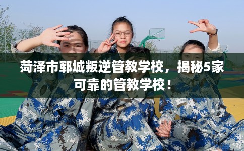 菏泽市郓城叛逆管教学校,揭秘5家可靠的管教学校! 菏泽市郓城叛逆管教学校,揭秘5家可靠的管教学校!