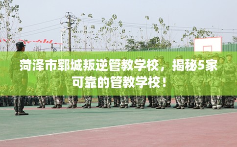 菏泽市郓城叛逆管教学校,揭秘5家可靠的管教学校! 菏泽市郓城叛逆管教学校,揭秘5家可靠的管教学校!