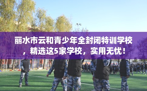 丽水市云和青少年全封闭特训学校,精选这5家学校,实用无忧! 丽水市云和青少年全封闭特训学校,精选这5家学校,实用无忧!