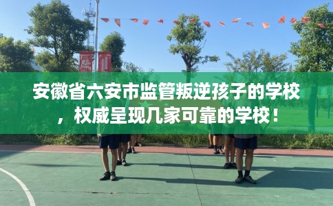 安徽省六安市监管叛逆孩子的学校,权威呈现几家可靠的学校! 安徽省六安市监管叛逆孩子的学校,权威呈现几家可靠的学校!