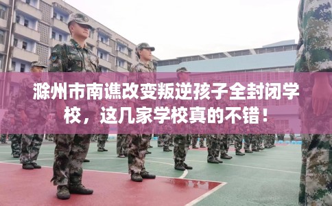 滁州市南谯改变叛逆孩子全封闭学校,这几家学校真的不错! 滁州市南谯改变叛逆孩子全封闭学校,这几家学校真的不错!