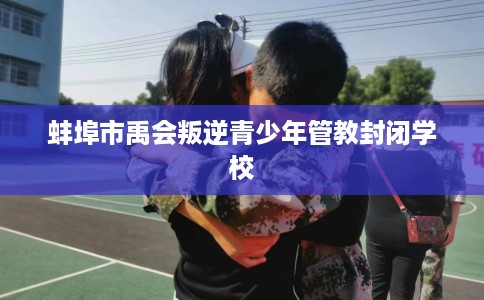 蚌埠市禹会叛逆青少年管教封闭学校 蚌埠市禹会叛逆青少年管教封闭学校