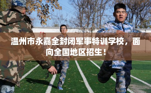 温州市永嘉全封闭军事特训学校,面向全国地区招生! 温州市永嘉全封闭军事特训学校,面向全国地区招生!