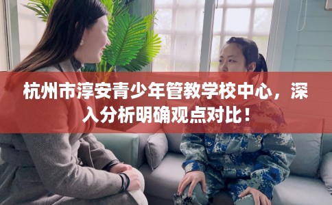 杭州市淳安青少年管教学校中心，深入分析明确观点对比！