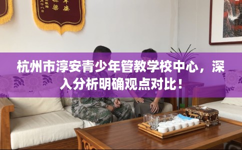 杭州市淳安青少年管教学校中心，深入分析明确观点对比！
