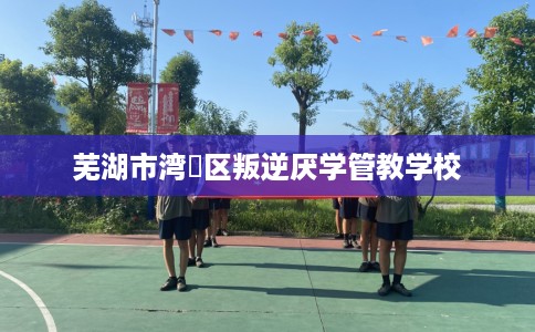 芜湖市湾沚区叛逆厌学管教学校
