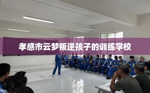 孝感市云梦叛逆孩子的训练学校 孝感市云梦叛逆孩子的训练学校