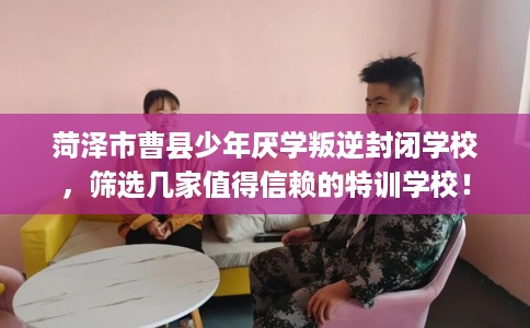 菏泽市曹县少年厌学叛逆封闭学校，筛选几家值得信赖的特训学校！