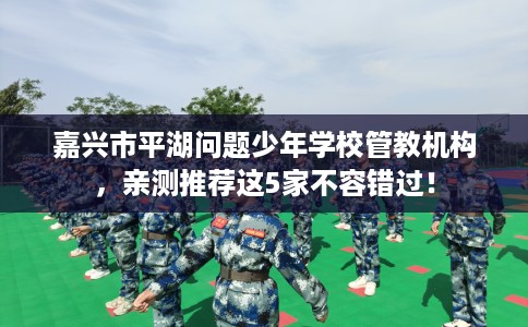 嘉兴市平湖问题少年学校管教机构，亲测推荐这5家不容错过！