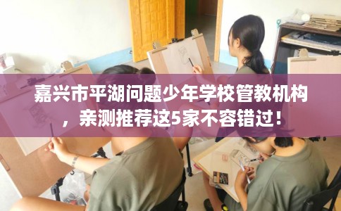 嘉兴市平湖问题少年学校管教机构，亲测推荐这5家不容错过！