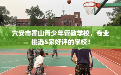 六安市霍山青少年管教学校，专业挑选5家好评的学校！