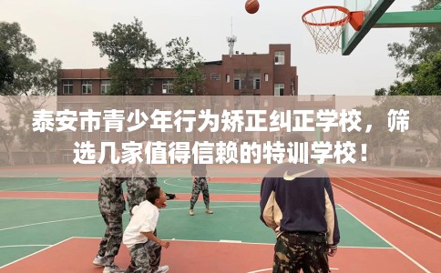 泰安市青少年行为矫正纠正学校,筛选几家值得信赖的特训学校! 泰安市青少年行为矫正纠正学校,筛选几家值得信赖的特训学校!