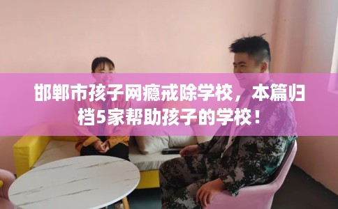 邯郸市孩子网瘾戒除学校，本篇归档5家帮助孩子的学校！