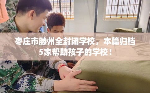 枣庄市滕州全封闭学校，本篇归档5家帮助孩子的学校！
