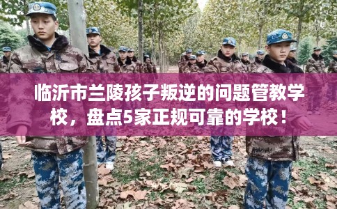 临沂市兰陵孩子叛逆的问题管教学校，盘点5家正规可靠的学校！