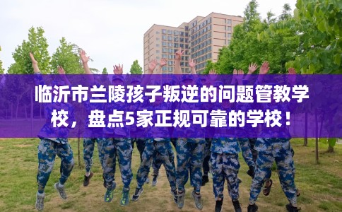临沂市兰陵孩子叛逆的问题管教学校，盘点5家正规可靠的学校！