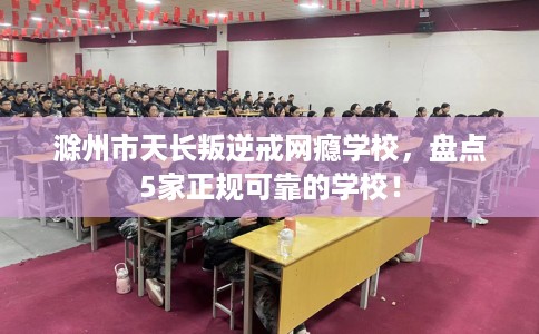 滁州市天长叛逆戒网瘾学校，盘点5家正规可靠的学校！