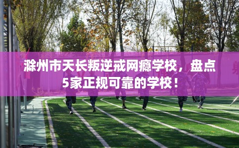 滁州市天长叛逆戒网瘾学校，盘点5家正规可靠的学校！