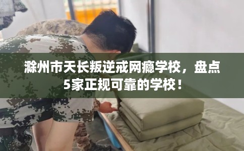 滁州市天长叛逆戒网瘾学校，盘点5家正规可靠的学校！