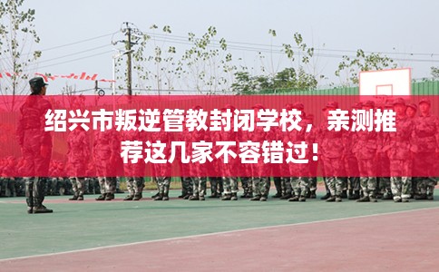 绍兴市叛逆管教封闭学校,亲测推荐这几家不容错过! 绍兴市叛逆管教封闭学校,亲测推荐这几家不容错过!