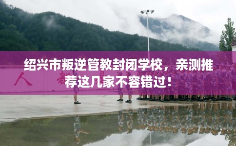 绍兴市叛逆管教封闭学校,亲测推荐这几家不容错过! 绍兴市叛逆管教封闭学校,亲测推荐这几家不容错过!
