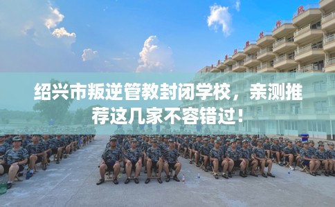 绍兴市叛逆管教封闭学校,亲测推荐这几家不容错过! 绍兴市叛逆管教封闭学校,亲测推荐这几家不容错过!