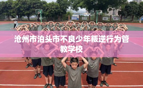 沧州市泊头市不良少年叛逆行为管教学校 沧州市泊头市不良少年叛逆行为管教学校