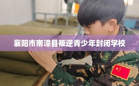 襄阳市南漳县叛逆青少年封闭学校 襄阳市南漳县叛逆青少年封闭学校