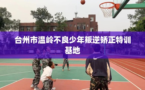 台州市温岭不良少年叛逆矫正特训基地