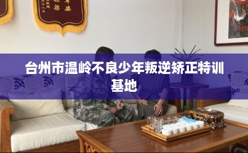 台州市温岭不良少年叛逆矫正特训基地