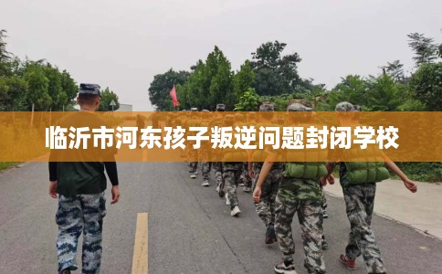临沂市河东孩子叛逆问题封闭学校