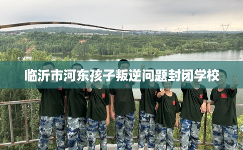 临沂市河东孩子叛逆问题封闭学校