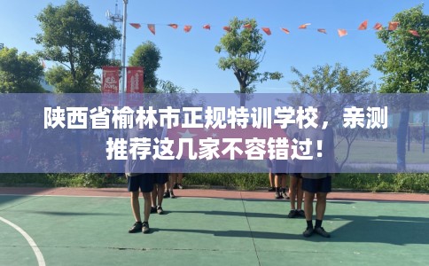 陕西省榆林市正规特训学校，亲测推荐这几家不容错过！