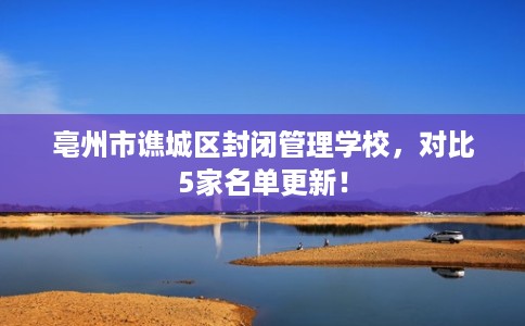亳州市谯城区封闭管理学校，对比5家名单更新！