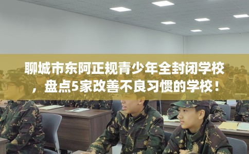 聊城市东阿正规青少年全封闭学校，盘点5家改善不良习惯的学校！